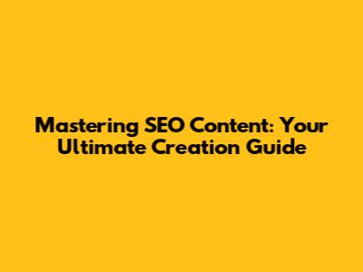 Mastering SEO Content: Your Ultimate Creation Guide
