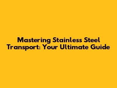Mastering Stainless Steel Transport: Your Ultimate Guide