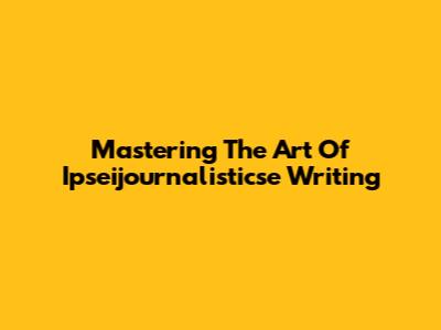 Mastering The Art Of Ipseijournalisticse Writing