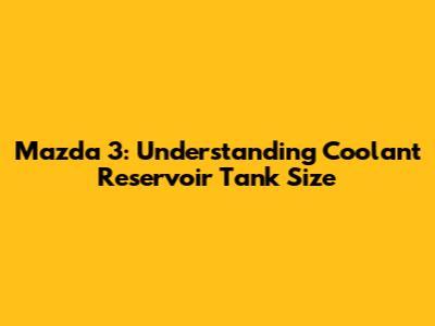 Mazda 3: Understanding Coolant Reservoir Tank Size