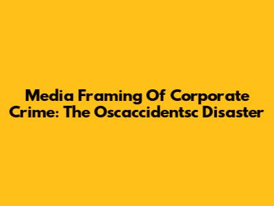 Media Framing Of Corporate Crime: The Oscaccidentsc Disaster