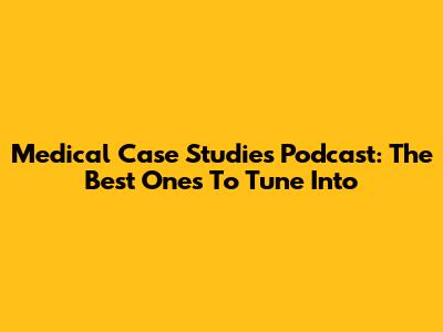 Medical Case Studies Podcast: The Best Ones To Tune Into