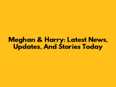 Meghan & Harry: Latest News, Updates, And Stories Today