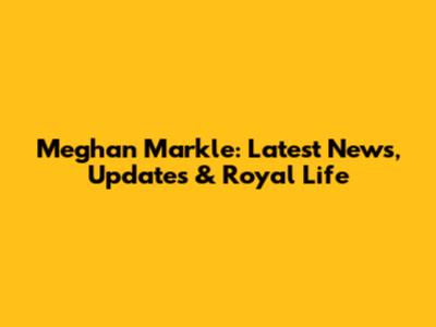 Meghan Markle: Latest News, Updates & Royal Life