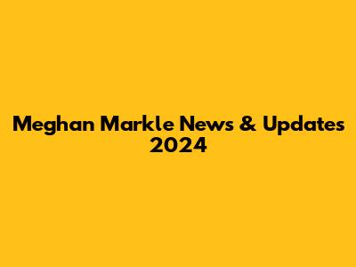 Meghan Markle News & Updates 2024
