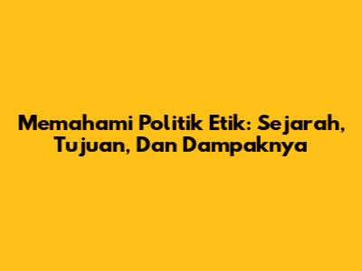 Memahami Politik Etik: Sejarah, Tujuan, Dan Dampaknya