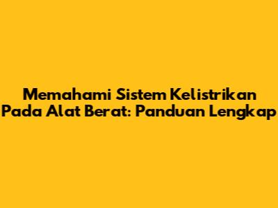 Memahami Sistem Kelistrikan Pada Alat Berat: Panduan Lengkap