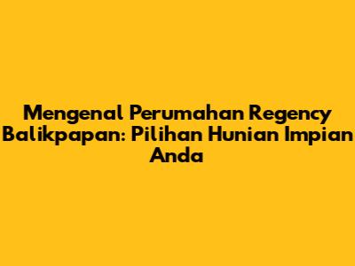 Mengenal Perumahan Regency Balikpapan: Pilihan Hunian Impian Anda