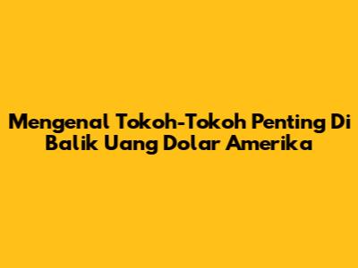 Mengenal Tokoh-Tokoh Penting Di Balik Uang Dolar Amerika