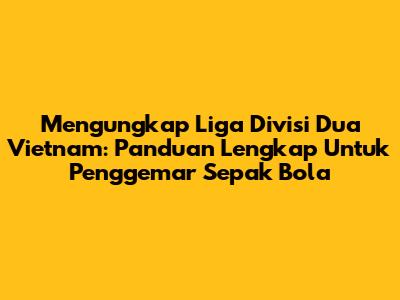 Mengungkap Liga Divisi Dua Vietnam: Panduan Lengkap Untuk Penggemar Sepak Bola