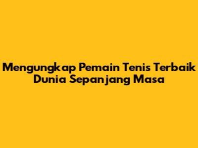 Mengungkap Pemain Tenis Terbaik Dunia Sepanjang Masa
