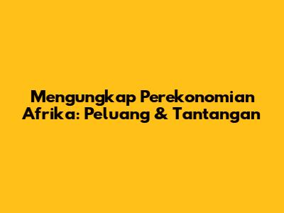 Mengungkap Perekonomian Afrika: Peluang & Tantangan