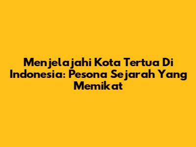 Menjelajahi Kota Tertua Di Indonesia: Pesona Sejarah Yang Memikat