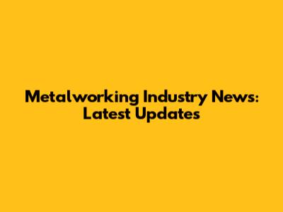 Metalworking Industry News: Latest Updates