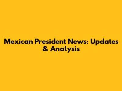 Mexican President News: Updates & Analysis