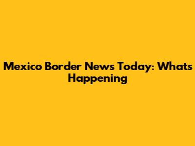 Mexico Border News Today: What's Happening