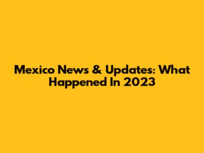 Mexico News & Updates: What Happened In 2023