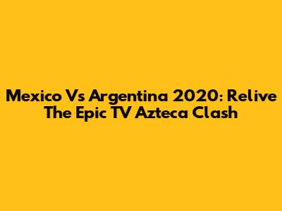 Mexico Vs Argentina 2020: Relive The Epic TV Azteca Clash