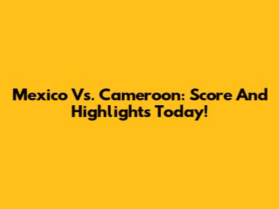 Mexico Vs. Cameroon: Score And Highlights Today!