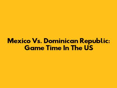 Mexico Vs. Dominican Republic: Game Time In The US