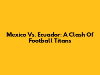 Mexico Vs. Ecuador: A Clash Of Football Titans