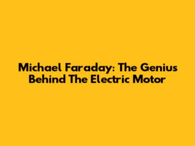 Michael Faraday: The Genius Behind The Electric Motor