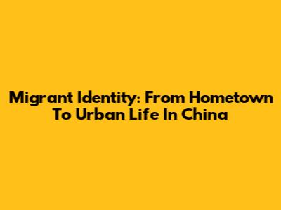 Migrant Identity: From Hometown To Urban Life In China
