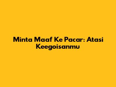 Minta Maaf Ke Pacar: Atasi Keegoisanmu