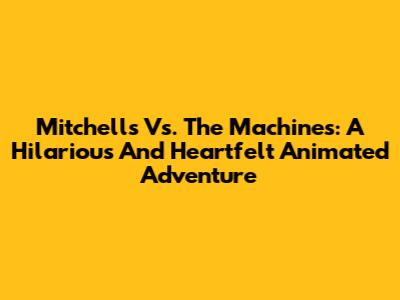 Mitchells Vs. The Machines: A Hilarious And Heartfelt Animated Adventure