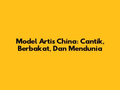Model Artis China: Cantik, Berbakat, Dan Mendunia