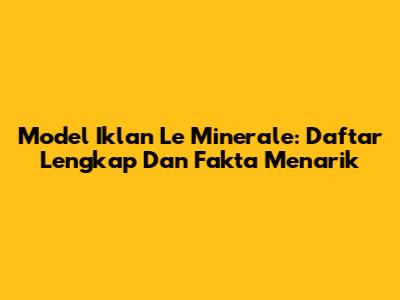 Model Iklan Le Minerale: Daftar Lengkap Dan Fakta Menarik