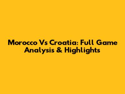 Morocco Vs Croatia: Full Game Analysis & Highlights