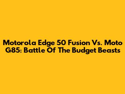 Motorola Edge 50 Fusion Vs. Moto G85: Battle Of The Budget Beasts