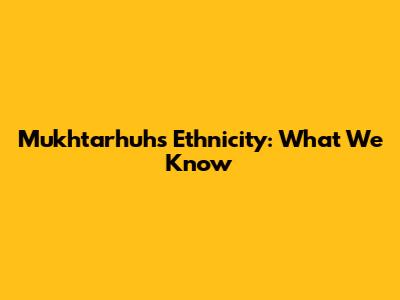 Mukhtarhuh's Ethnicity: What We Know