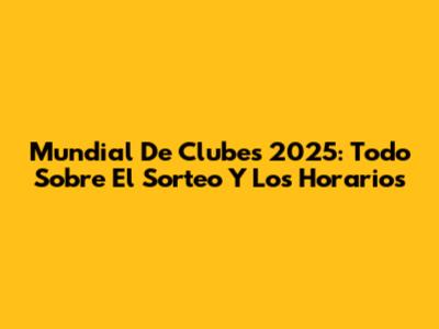 Mundial De Clubes 2025: Todo Sobre El Sorteo Y Los Horarios