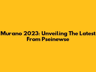 Murano 2023: Unveiling The Latest From Pseinewse