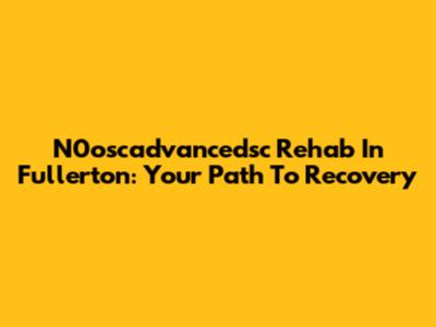 N0oscadvancedsc Rehab In Fullerton: Your Path To Recovery