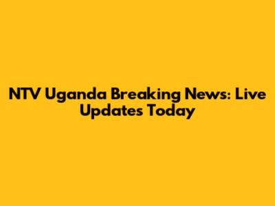 NTV Uganda Breaking News: Live Updates Today