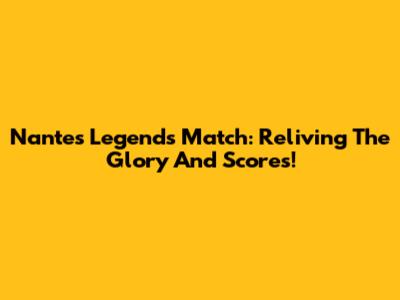 Nantes Legends Match: Reliving The Glory And Scores!