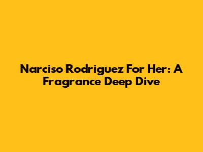 Narciso Rodriguez For Her: A Fragrance Deep Dive