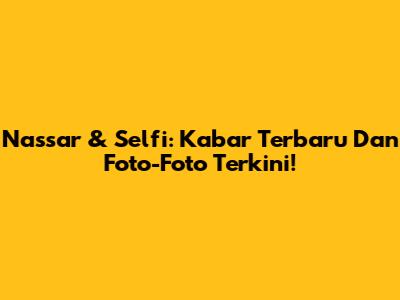 Nassar & Selfi: Kabar Terbaru Dan Foto-Foto Terkini!