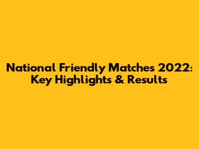National Friendly Matches 2022: Key Highlights & Results