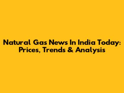 Natural Gas News In India Today: Prices, Trends & Analysis