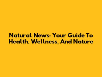 Natural News: Your Guide To Health, Wellness, And Nature