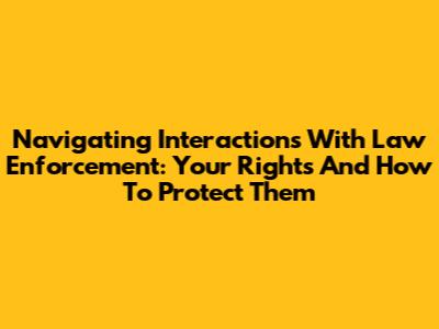 Navigating Interactions With Law Enforcement: Your Rights And How To Protect Them