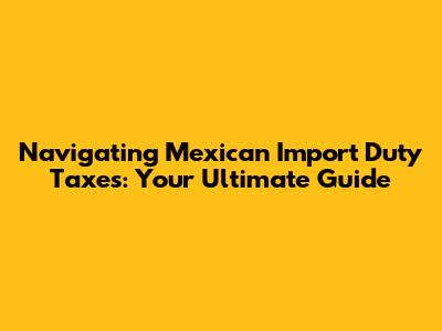 Navigating Mexican Import Duty Taxes: Your Ultimate Guide