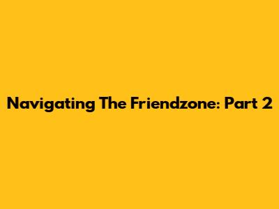 Navigating The Friendzone: Part 2