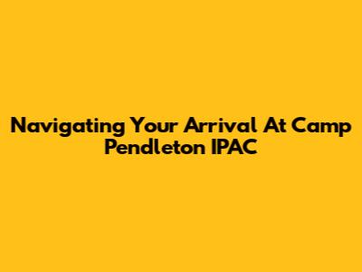 Navigating Your Arrival At Camp Pendleton IPAC