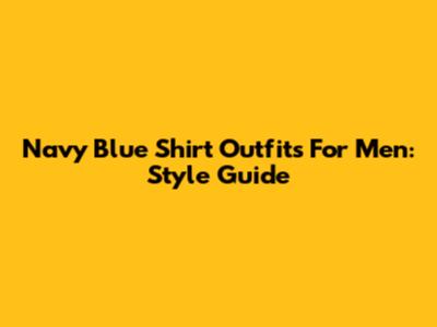 Navy Blue Shirt Outfits For Men: Style Guide