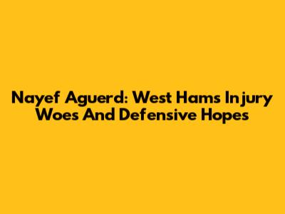 Nayef Aguerd: West Ham's Injury Woes And Defensive Hopes